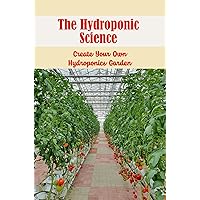 The Hydroponic Science: Create Your Own Hydroponics Garden
