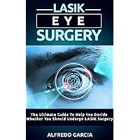 LASIK Eye Surgery: The Ultimate Guide To Help You Decide Whether You Should Undergo LASIK Surgery (eye problems, about surgery, laser visions)