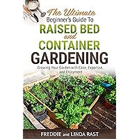 The Ultimate Beginner's Guide to Raised Bed and Container Gardening: Growing Your Garden with Ease, Expertise, and Enjoyment