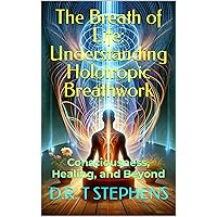 The Breath of Life: Understanding Holotropic Breathwork: Consciousness, Healing, and Beyond (The Holistic Wellness Series: Unlock the Secrets To Positivity, Healing, Health & Wellbeing)