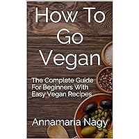 How To Go Vegan: The Complete Guide For Beginners With Easy Vegan Recipes How To Go Vegan: The Complete Guide For Beginners With Easy Vegan Recipes Kindle