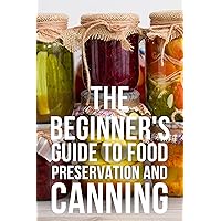 The Beginner's Guide to Food Preservation and Canning: The Guide to Can and Preserve Food, Meat, Vegetables & More Recipes, Can & Preserve Safely, Water Bath & Pressure Canning, Fermenting, Pickling,