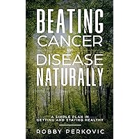 Beating Cancer and Disease Naturally: A simple plan in getting and staying healthy
