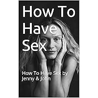 How To Have Sex: How To Have Sex by Jenny & John (Sex Instructions Book 1)
