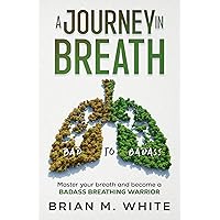 A Journey in Breath: The Knowledge, Techniques, and Exercises to Master your breath and become a BADASS BREATHING WARRIOR (Bad to Badass)