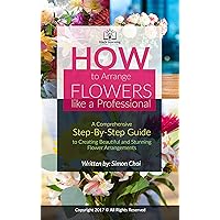 How to Arrange Flowers like a Professional : A Comprehensive Step-By-Step Guide to Creating Beautiful and Stunning Flower Arrangements (Hack Learning Guides Series)
