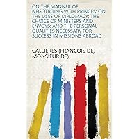 On the manner of negotiating with princes: on the uses of diplomacy; the choice of ministers and envoys; and the personal qualities necessary for success in missions abroad On the manner of negotiating with princes: on the uses of diplomacy; the choice of ministers and envoys; and the personal qualities necessary for success in missions abroad Kindle Hardcover Paperback