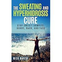 The Sweating and Hyperhidrosis Cure: Stop Sweaty Armpits, Hands, Back, and Face (Stop Sweating For Good and Get Your Life Back Book 1)