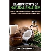 Healing Secrets of Natural Remedies: How To Use Essential Oils, Coconut Oil, Coconut Flour, Probiotics And Cultured Foods For Health And Beauty