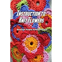 Instruction to Knit Flowers: Beautiful Flowers Knitting Patterns: Flowers Knitting Instruction to Knit Flowers: Beautiful Flowers Knitting Patterns: Flowers Knitting Kindle Paperback