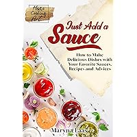 Just Add a Sauce: How to Make Delicious Dishes with Your Favorite Sauces, Recipes and Advices