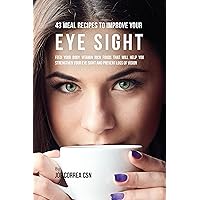 43 Meal Recipes to Improve Your Eye Sight: Feed Your Body Vitamin Rich Foods That Will Help You Strengthen Your Eye Sight and Prevent Loss of Vision