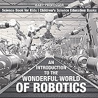 An Introduction to the Wonderful World of Robotics - Science Book for Kids | Children's Science Education Books An Introduction to the Wonderful World of Robotics - Science Book for Kids | Children's Science Education Books Kindle Paperback