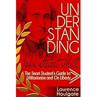 UNDERSTANDING JOHN STUART MILL: The Smart Student's Guide to Utilitarianism and On Liberty (Philosophy Study Guides)