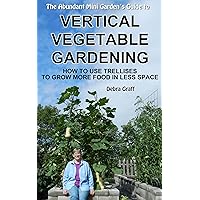 The Abundant Mini Garden's Guide to Vertical Vegetable Gardening: How to Use Trellises to Grow More Food in Less Space