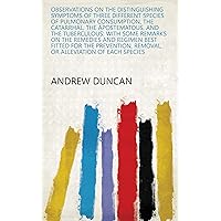 Observations on the Distinguishing Symptoms of Three Different Species of Pulmonary Consumption, the Catarrhal, the Apostematous, and the Tuberculous: ... Removal, Or Alleviation of Each Species Observations on the Distinguishing Symptoms of Three Different Species of Pulmonary Consumption, the Catarrhal, the Apostematous, and the Tuberculous: ... Removal, Or Alleviation of Each Species Kindle Hardcover Paperback