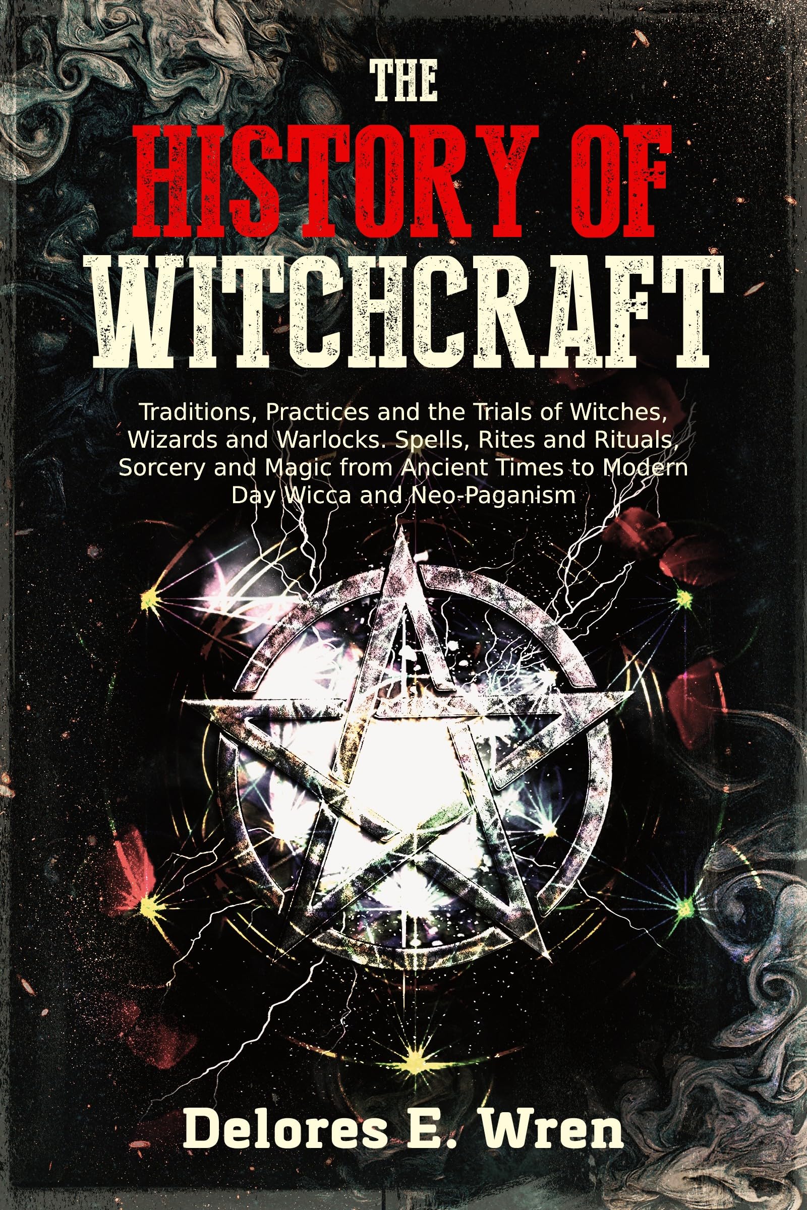The History of Witchcraft: Traditions, Practices and the Trials of Witches, Wizards and Warlocks. Spells, Rites and Rituals, Sorcery and Magic from Ancient Times to Modern Day Wicca and Neo-Paganism