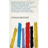 Observations on the Nature and Cure of Calculus, Sea Scurvy, Consumption, Catarrah, and Fever: Together with Conjectures Upon Several Other Subjects of Physiology and Pathology Observations on the Nature and Cure of Calculus, Sea Scurvy, Consumption, Catarrah, and Fever: Together with Conjectures Upon Several Other Subjects of Physiology and Pathology Kindle Hardcover Paperback