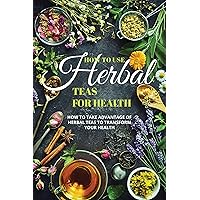How To Use Herbal Teas For Health: How to Take Advantage of Herbal Teas to Transform Your Health How To Use Herbal Teas For Health: How to Take Advantage of Herbal Teas to Transform Your Health Kindle Paperback