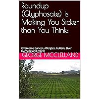 Roundup (Glyphosate) is Making You Sicker than You Think:: Overcome Cancer, Allergies, Autism, Liver Damage and more!