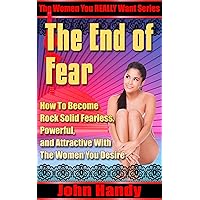 The End of Fear (Be Fearless Around Women, Attract Women Naturally, No Fear With Beautiful Women): How to Become Rock Solid Fearless, Powerful, and Attractive ... (The Women You REALLY Want Series Book 1) The End of Fear (Be Fearless Around Women, Attract Women Naturally, No Fear With Beautiful Women): How to Become Rock Solid Fearless, Powerful, and Attractive ... (The Women You REALLY Want Series Book 1) Kindle