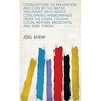 Consumption: Its Prevention and Cure by the Water Treatment: With Advice Concerning Haemorrhage from the Lungs, Coughs, Colds, Asthma, Bronchitis, and Sore Throat Consumption: Its Prevention and Cure by the Water Treatment: With Advice Concerning Haemorrhage from the Lungs, Coughs, Colds, Asthma, Bronchitis, and Sore Throat Kindle Hardcover Paperback