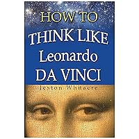 How To Think Like Leonardo Da Vinci: How to become a Creative Artistic Genius!