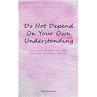 Do Not Depend On Your Own Understanding: Spiritual Wisdom For Everyday Problems In Life