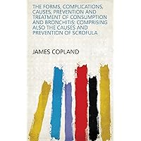 The Forms, Complications, Causes, Prevention and Treatment of Consumption and Bronchitis: Comprising Also the Causes and Prevention of Scrofula The Forms, Complications, Causes, Prevention and Treatment of Consumption and Bronchitis: Comprising Also the Causes and Prevention of Scrofula Kindle Paperback