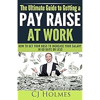 The Ultimate Guide to Getting a Pay Raise At Work: How to Get Your Boss to Increase Your Salary in 60 Days or Less (How to Get a Raise, Get a Pay Raise, ... to Get a Promotion, Negotiate a Pay Raise)