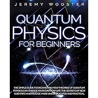 Quantum Physics For Beginners: The Simple Guide to Discovering How Theories of Quantum Physics Can Change Your Everyday Life. The Secrets of New Scientific Knowledge Made Uncomplicated and Practical