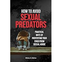 How To Avoid Sexual Predators: Practical Ways Of Preventing Your Child From Sexual Abuse How To Avoid Sexual Predators: Practical Ways Of Preventing Your Child From Sexual Abuse Kindle Paperback