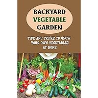Backyard Vegetable Garden: Tips And Tricks To Grow Your Own Vegetables At Home: How To Grow Great Vegetables In Your Back Yard