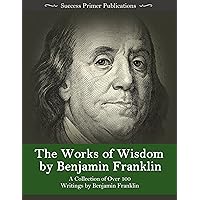 The Works of Wisdom By Benjamin Franklin: A Collection of Over 100 Writings by Benjamin Franklin - Autobiography, Memoirs, The Way to Wealth, Letters, Virtues, and More The Works of Wisdom By Benjamin Franklin: A Collection of Over 100 Writings by Benjamin Franklin - Autobiography, Memoirs, The Way to Wealth, Letters, Virtues, and More Kindle