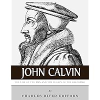 John Calvin: The Life of the Man and the Legacy of the Reformer
