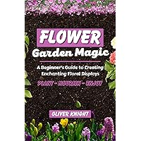 FLOWER GARDEN MAGIC: A Beginner's Guide to Creating Enchanting Floral Displays - Plant, Nourish, Enjoy FLOWER GARDEN MAGIC: A Beginner's Guide to Creating Enchanting Floral Displays - Plant, Nourish, Enjoy Kindle Paperback