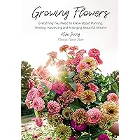 Growing Flowers: Everything You Need to Know About Planting, Tending, Harvesting and Arranging Beautiful Blooms (Flower Gardening for Beginners)