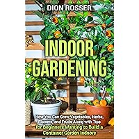 Indoor Gardening: How You Can Grow Vegetables, Herbs, Flowers, and Fruits Along with Tips for Beginners Wanting to Build a Container Garden Indoors (Gardening in Small Places)