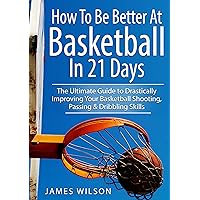 How to Be Better At Basketball in 21 days: The Ultimate Guide to Drastically Improving Your Basketball Shooting, Passing and Dribbling Skills (Basketball)