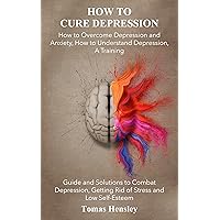 How to Cure Depression: How to Overcome Depression and Anxiety, How to Understand Depression, A Training Guide and Solutions to Combat Depression, Getting Rid of Stress and Low Self-Esteem How to Cure Depression: How to Overcome Depression and Anxiety, How to Understand Depression, A Training Guide and Solutions to Combat Depression, Getting Rid of Stress and Low Self-Esteem Kindle Paperback