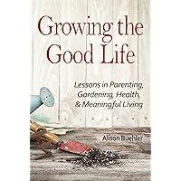 Growing the Good Life: Lessons in Parenting, Gardening, Health, and Meaningful Living Growing the Good Life: Lessons in Parenting, Gardening, Health, and Meaningful Living Kindle Paperback