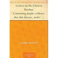 Letters on the Cholera Morbus. Containing ample evidence that this disease, under whatever name known, cannot be transmitted from the persons of those ... but highly injurious to the community. Letters on the Cholera Morbus. Containing ample evidence that this disease, under whatever name known, cannot be transmitted from the persons of those ... but highly injurious to the community. Kindle Hardcover Paperback