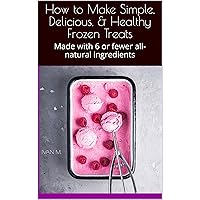How to Make Simple, Delicious, & Healthy Frozen Treats: Made with 6 or fewer all-natural ingredients