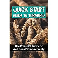 Quick Start Guide To Turmeric: Use Power Of Turmeric And Boost Your Immunity: How To Properly Take Turmeric