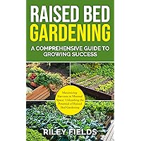 Raised Bed Gardening: A Comprehensive Guide to Growing Success: Maximizing Harvests in Minimal Space: Unleashing the Potential of Raised Bed Gardening