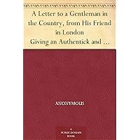A Letter to a Gentleman in the Country, from His Friend in London Giving an Authentick and Circumstantial Account of the Confinement, Behaviour, and Death ... Attested by the Gentlemen Who Were Present A Letter to a Gentleman in the Country, from His Friend in London Giving an Authentick and Circumstantial Account of the Confinement, Behaviour, and Death ... Attested by the Gentlemen Who Were Present Kindle