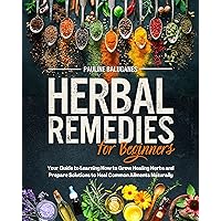 Herbal Remedies for Beginners : How to Grow Your Healing Herbs and Prepare Solutions Against the Most Common Ailments Discovering Natural, Safe and Effective Ways