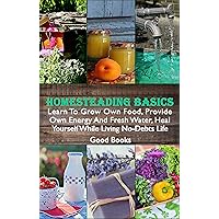 Homesteading Basics: Learn To Grow Own Food, Provide Own Energy And Fresh Water, Heal Yourself While Living No-Debts Life